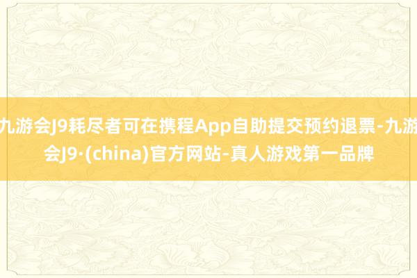 九游会J9耗尽者可在携程App自助提交预约退票-九游会J9·(china)官方网站-真人游戏第一品牌