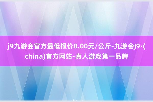 j9九游会官方最低报价8.00元/公斤-九游会J9·(china)官方网站-真人游戏第一品牌