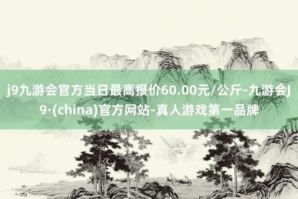 j9九游会官方当日最高报价60.00元/公斤-九游会J9·(china)官方网站-真人游戏第一品牌