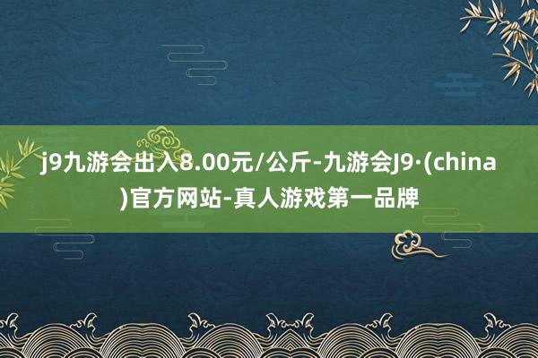 j9九游会出入8.00元/公斤-九游会J9·(china)官方网站-真人游戏第一品牌