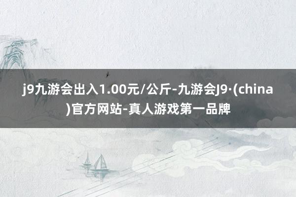 j9九游会出入1.00元/公斤-九游会J9·(china)官方网站-真人游戏第一品牌