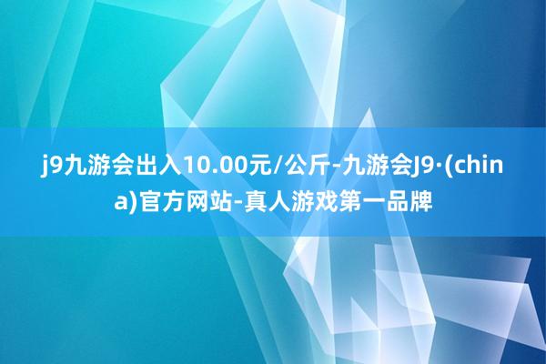 j9九游会出入10.00元/公斤-九游会J9·(china)官方网站-真人游戏第一品牌