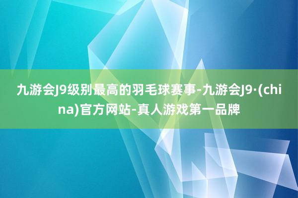 九游会J9级别最高的羽毛球赛事-九游会J9·(china)官方网站-真人游戏第一品牌