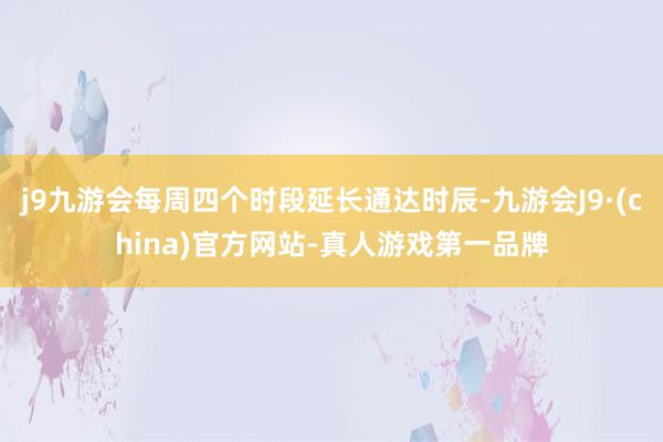 j9九游会每周四个时段延长通达时辰-九游会J9·(china)官方网站-真人游戏第一品牌