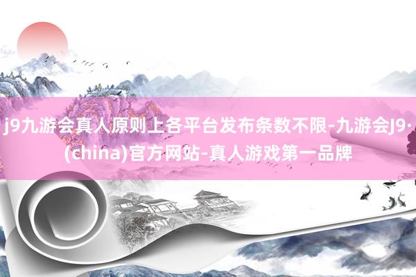 j9九游会真人原则上各平台发布条数不限-九游会J9·(china)官方网站-真人游戏第一品牌