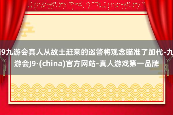 j9九游会真人从故土赶来的巡警将观念瞄准了加代-九游会J9·(china)官方网站-真人游戏第一品牌