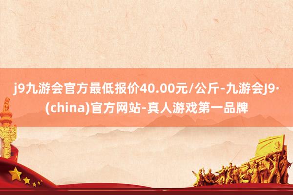 j9九游会官方最低报价40.00元/公斤-九游会J9·(china)官方网站-真人游戏第一品牌