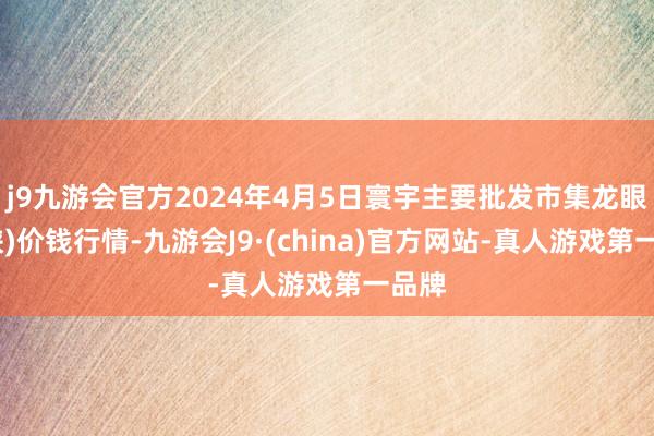 j9九游会官方2024年4月5日寰宇主要批发市集龙眼(石硖)价钱行情-九游会J9·(china)官方网站-真人游戏第一品牌