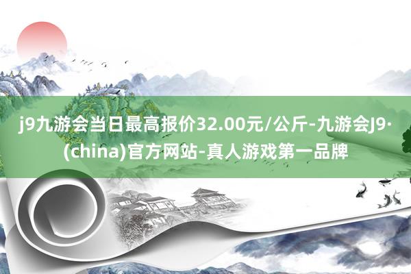 j9九游会当日最高报价32.00元/公斤-九游会J9·(china)官方网站-真人游戏第一品牌