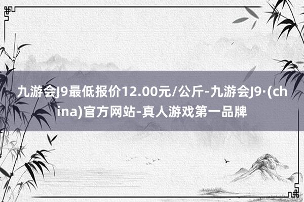 九游会J9最低报价12.00元/公斤-九游会J9·(china)官方网站-真人游戏第一品牌