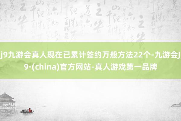 j9九游会真人现在已累计签约万般方法22个-九游会J9·(china)官方网站-真人游戏第一品牌