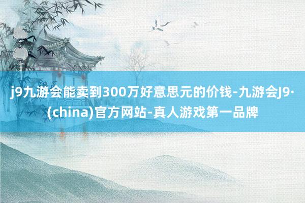 j9九游会能卖到300万好意思元的价钱-九游会J9·(china)官方网站-真人游戏第一品牌