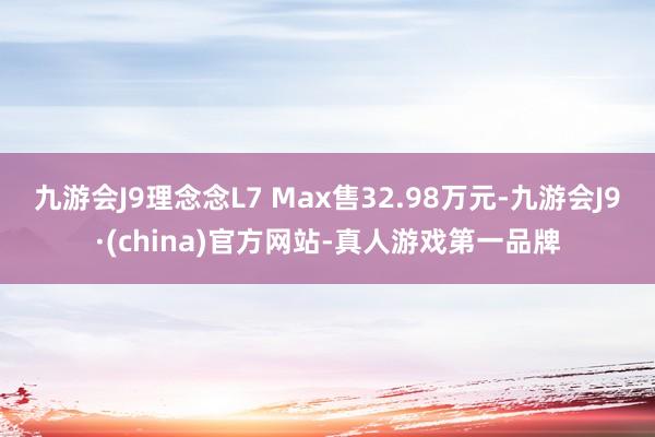 九游会J9理念念L7 Max售32.98万元-九游会J9·(china)官方网站-真人游戏第一品牌