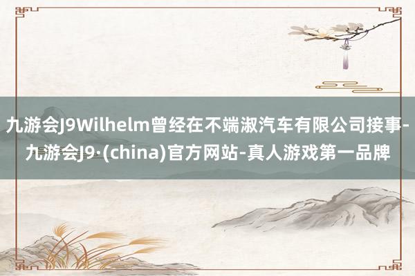 九游会J9Wilhelm曾经在不端淑汽车有限公司接事-九游会J9·(china)官方网站-真人游戏第一品牌