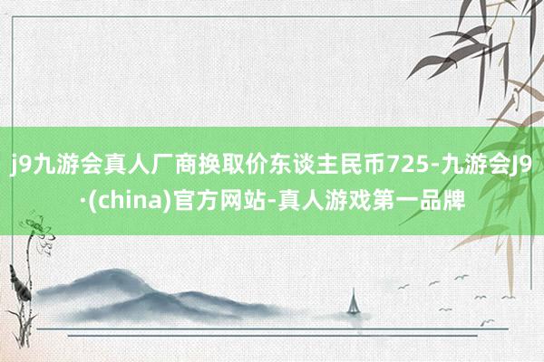 j9九游会真人厂商换取价东谈主民币725-九游会J9·(china)官方网站-真人游戏第一品牌