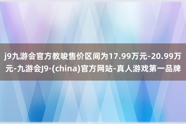 j9九游会官方教唆售价区间为17.99万元-20.99万元-九游会J9·(china)官方网站-真人游戏第一品牌