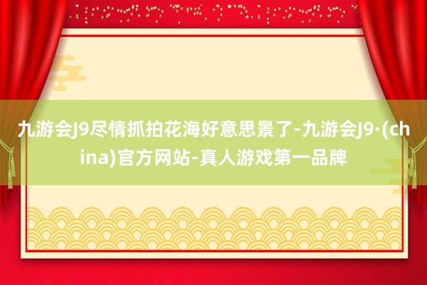 九游会J9尽情抓拍花海好意思景了-九游会J9·(china)官方网站-真人游戏第一品牌