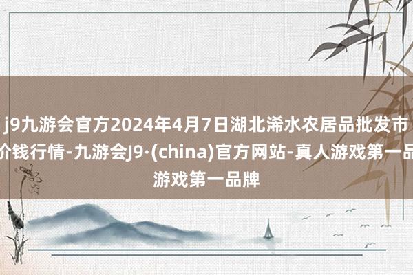 j9九游会官方2024年4月7日湖北浠水农居品批发市集价钱行情-九游会J9·(china)官方网站-真人游戏第一品牌