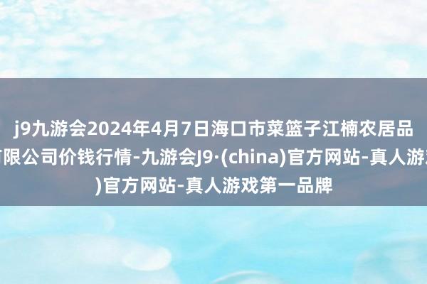 j9九游会2024年4月7日海口市菜篮子江楠农居品批发商场有限公司价钱行情-九游会J9·(china)官方网站-真人游戏第一品牌