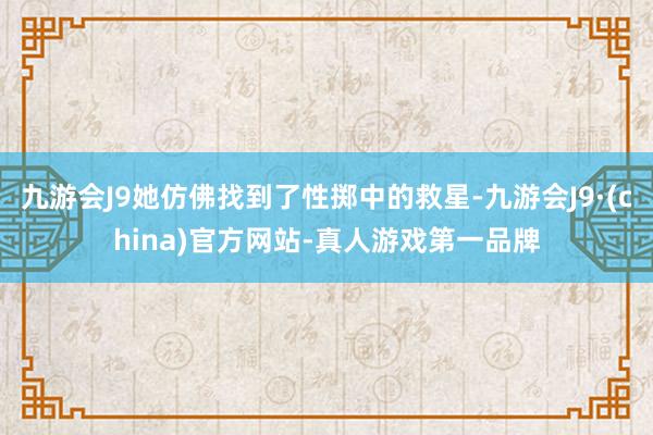 九游会J9她仿佛找到了性掷中的救星-九游会J9·(china)官方网站-真人游戏第一品牌