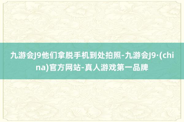 九游会J9他们拿脱手机到处拍照-九游会J9·(china)官方网站-真人游戏第一品牌