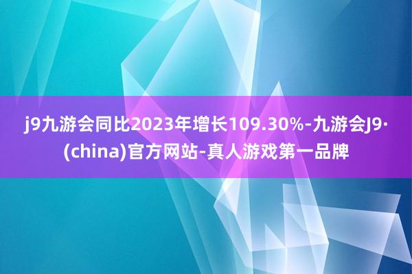 j9九游会同比2023年增长109.30%-九游会J9·(china)官方网站-真人游戏第一品牌