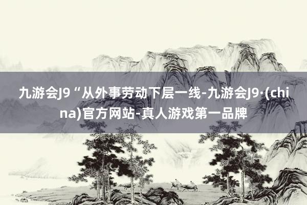 九游会J9“从外事劳动下层一线-九游会J9·(china)官方网站-真人游戏第一品牌