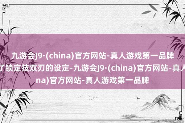 九游会J9·(china)官方网站-真人游戏第一品牌不外已经逃过了锁定技双刃的设定-九游会J9·(china)官方网站-真人游戏第一品牌