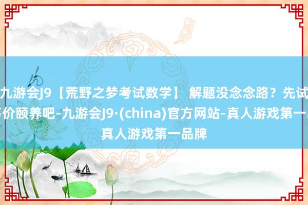 九游会J9【荒野之梦考试数学】 解题没念念路？先试试等价颐养吧-九游会J9·(china)官方网站-真人游戏第一品牌