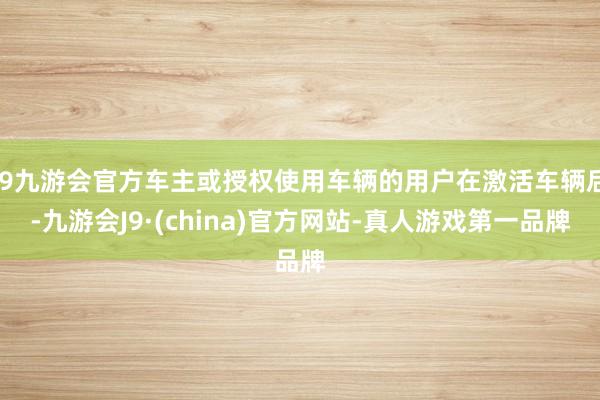 j9九游会官方车主或授权使用车辆的用户在激活车辆后-九游会J9·(china)官方网站-真人游戏第一品牌