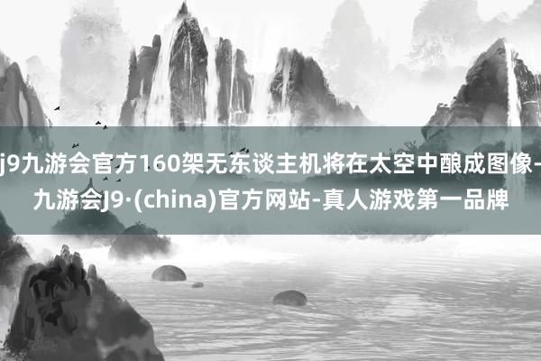 j9九游会官方160架无东谈主机将在太空中酿成图像-九游会J9·(china)官方网站-真人游戏第一品牌