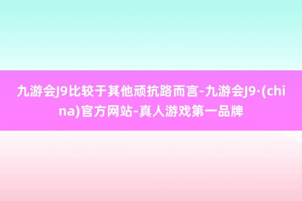 九游会J9比较于其他顽抗路而言-九游会J9·(china)官方网站-真人游戏第一品牌