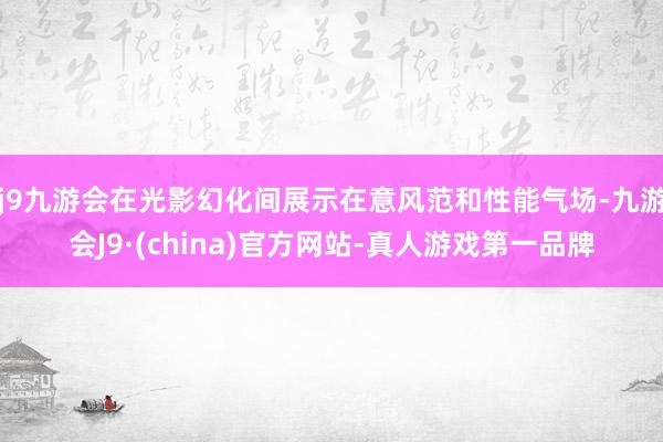 j9九游会在光影幻化间展示在意风范和性能气场-九游会J9·(china)官方网站-真人游戏第一品牌