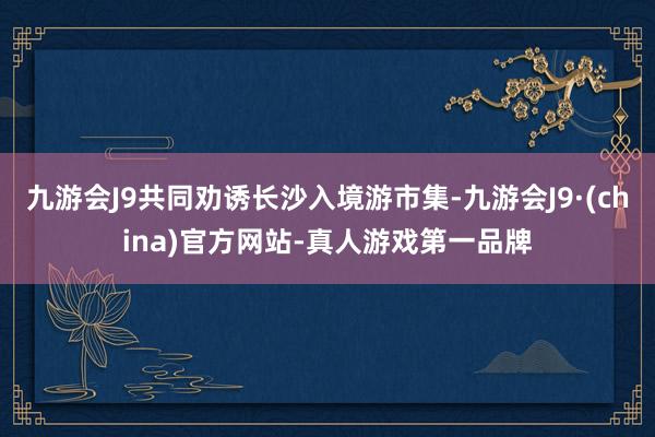 九游会J9共同劝诱长沙入境游市集-九游会J9·(china)官方网站-真人游戏第一品牌