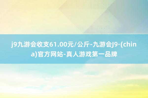 j9九游会收支61.00元/公斤-九游会J9·(china)官方网站-真人游戏第一品牌