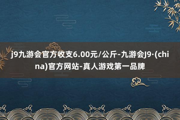 j9九游会官方收支6.00元/公斤-九游会J9·(china)官方网站-真人游戏第一品牌