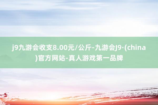 j9九游会收支8.00元/公斤-九游会J9·(china)官方网站-真人游戏第一品牌