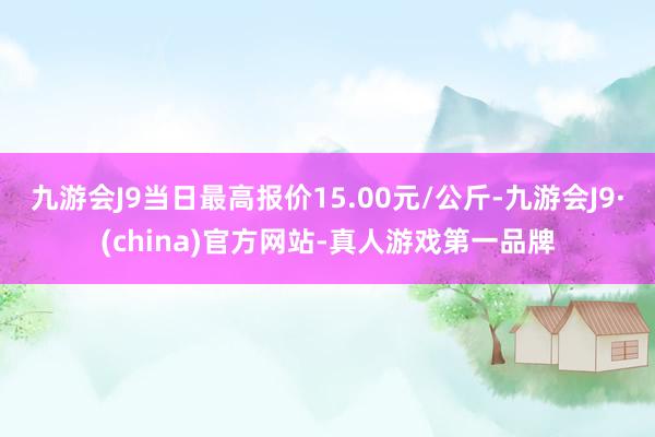 九游会J9当日最高报价15.00元/公斤-九游会J9·(china)官方网站-真人游戏第一品牌