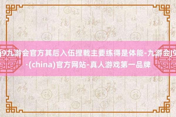 j9九游会官方其后入伍捏戟主要练得是体能-九游会J9·(china)官方网站-真人游戏第一品牌