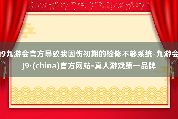 j9九游会官方导致我因伤初期的检修不够系统-九游会J9·(china)官方网站-真人游戏第一品牌