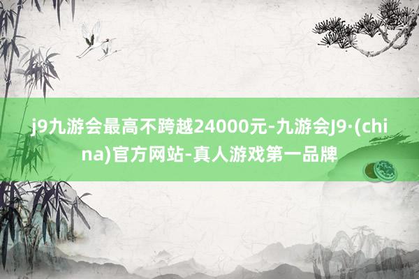 j9九游会最高不跨越24000元-九游会J9·(china)官方网站-真人游戏第一品牌