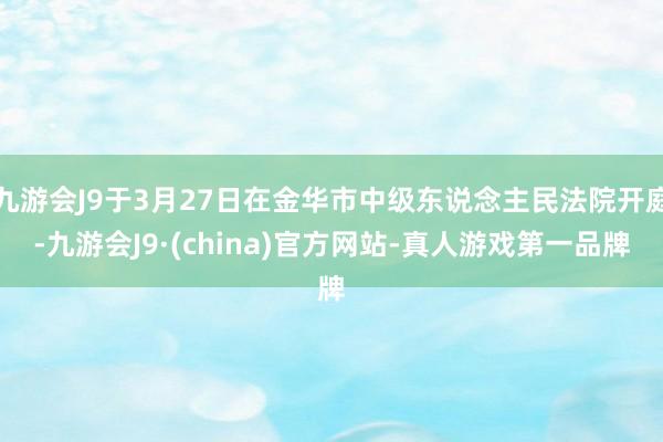 九游会J9于3月27日在金华市中级东说念主民法院开庭-九游会J9·(china)官方网站-真人游戏第一品牌