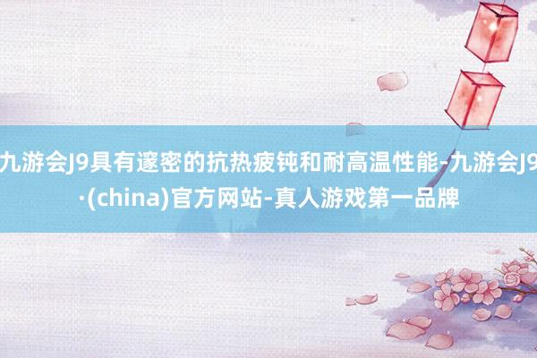 九游会J9具有邃密的抗热疲钝和耐高温性能-九游会J9·(china)官方网站-真人游戏第一品牌