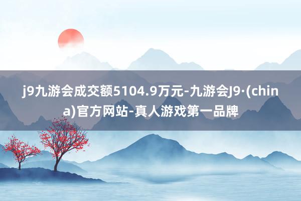 j9九游会成交额5104.9万元-九游会J9·(china)官方网站-真人游戏第一品牌