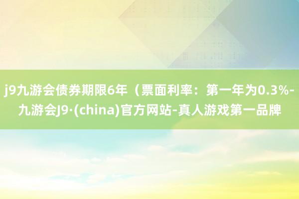 j9九游会债券期限6年（票面利率：第一年为0.3%-九游会J9·(china)官方网站-真人游戏第一品牌