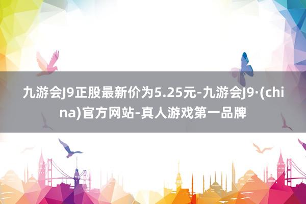 九游会J9正股最新价为5.25元-九游会J9·(china)官方网站-真人游戏第一品牌