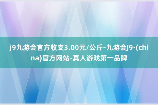 j9九游会官方收支3.00元/公斤-九游会J9·(china)官方网站-真人游戏第一品牌