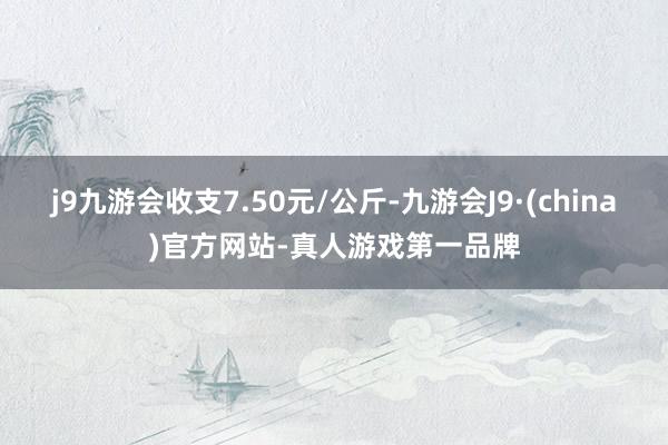 j9九游会收支7.50元/公斤-九游会J9·(china)官方网站-真人游戏第一品牌