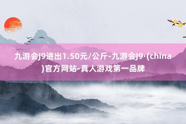 九游会J9进出1.50元/公斤-九游会J9·(china)官方网站-真人游戏第一品牌