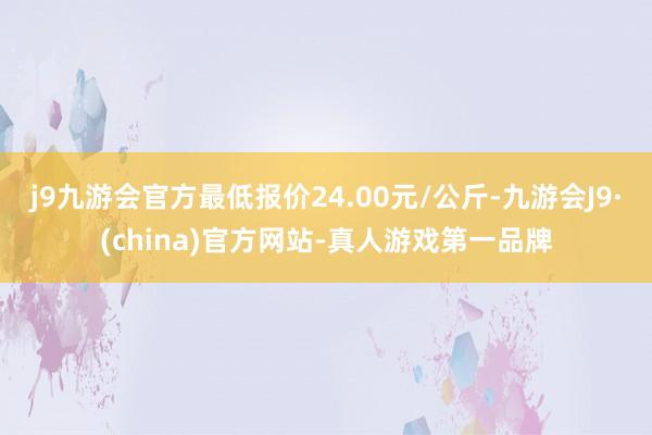 j9九游会官方最低报价24.00元/公斤-九游会J9·(china)官方网站-真人游戏第一品牌